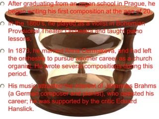 After graduating from an organ school in Prague, he
began writing his first composition at the age of 20.
In the 1860’s, he played as a violist in Bohemian
Provisional Theater Orchestra and taught piano
lessons,
In 1873, he married Anna Cermakova, and had left
the orchestra to pursue another career as a church
organist. He wrote several compositions during this
period.
His music attracted the interest of Johannes Brahms
(a German composer and pianist), who assisted his
career; he was supported by the critic Eduard
Hanslick.
 