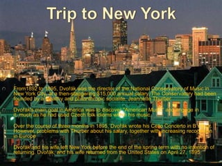 From1892 to 1895, Dvořák was the director of the National Conservatory of Music in
New York City, at a then-staggering $15,000 annual salary. The Conservatory had been
founded by a wealthy and philanthropic socialite, Jeannette Thurber

Dvořák's main goal in America was to discover "American Music" and engage in
it, much as he had used Czech folk idioms within his music.

Over the course of three months in 1895, Dvořák wrote his Cello Concerto in B minor.
However, problems with Thurber about his salary, together with increasing recognition
in Europe

Dvořák and his wife left New York before the end of the spring term with no intention of
returning. Dvořák, and his wife returned from the United States on April 27, 1895
 