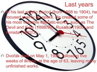 Last years
In his last artistic period (from 1898 to 1904), he
focused mainly on opera. He created some of
his most valuable operatic works, such as The
Devil and Kate (1898/99), Rusalka (1900) and
Armida (1902/3).




Dvořák died on May 1, 1904, following five
weeks of illness, at the age of 63, leaving many
unfinished works.
 