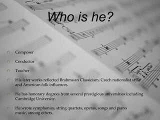 Who is he?

Composer

Conductor

Teacher

His later works reflected Brahmsian Classicism, Czech nationalist style
and American folk influences.

He has honorary degrees from several prestigious universities including
Cambridge University.

He wrote symphonies, string quartets, operas, songs and piano
music, among others.
 