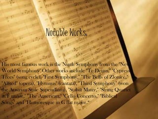 Notable Works:

His most famous work is the Ninth Symphony from the "New
World Symphony" Other works include "Te Deum," "Cypress
Trees" (song cycle), "First Symphony," "The Bells of Zlonice,"
"Alfred" (opera), "Hymnus" (cantata), "Third Symphony" (won
the Austrian State Stipendium), "Stabat Mater," "String Quartet
in F major," "The American," "Cello Concerto," "Biblical
Songs" and "Humoresque in G flat major.“
 