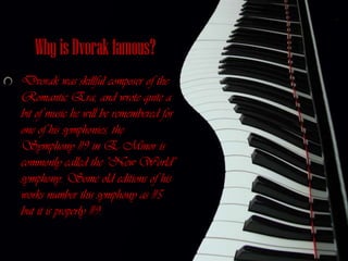 Why is Dvorak famous?
Dvorak was skillful composer of the
Romantic Era, and wrote quite a
bit of music he will be remembered for
one of his symphonies, the
Symphony #9 in E Minor is
commonly called the "New World"
symphony. Some old editions of his
works number this symphony as #5
but it is properly #9.
 