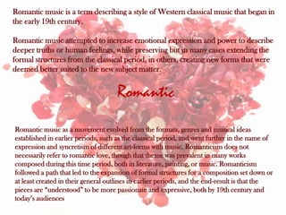 Romantic music is a term describing a style of Western classical music that began in
the early 19th century.

Romantic music attempted to increase emotional expression and power to describe
deeper truths or human feelings, while preserving but in many cases extending the
formal structures from the classical period, in others, creating new forms that were
deemed better suited to the new subject matter.


                                    Romantic
Romantic music as a movement evolved from the formats, genres and musical ideas
established in earlier periods, such as the classical period, and went further in the name of
expression and syncretism of different art-forms with music. Romanticism does not
necessarily refer to romantic love, though that theme was prevalent in many works
composed during this time period, both in literature, painting, or music. Romanticism
followed a path that led to the expansion of formal structures for a composition set down or
at least created in their general outlines in earlier periods, and the end-result is that the
pieces are “understood” to be more passionate and expressive, both by 19th century and
today’s audiences
 