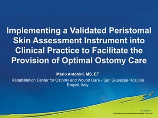 Implementing a Validated Peristomal
  Skin Assessment Instrument into
  Clinical Practice to Facilitate the
 Provision of Optimal Ostomy Care
                        Mario Antonini, MS, ET
 Rehabilitation Center for Ostomy and Wound Care - San Giuseppe Hospital
                                Empoli, Italy




                                                                                    SC-000238-IT
                                                       Symposium and speaker sponsored by ConvaTec
 