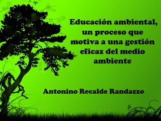  Educación ambiental, un proceso que motiva a una gestión eficaz del medio ambiente Antonino Recalde Randazzo 