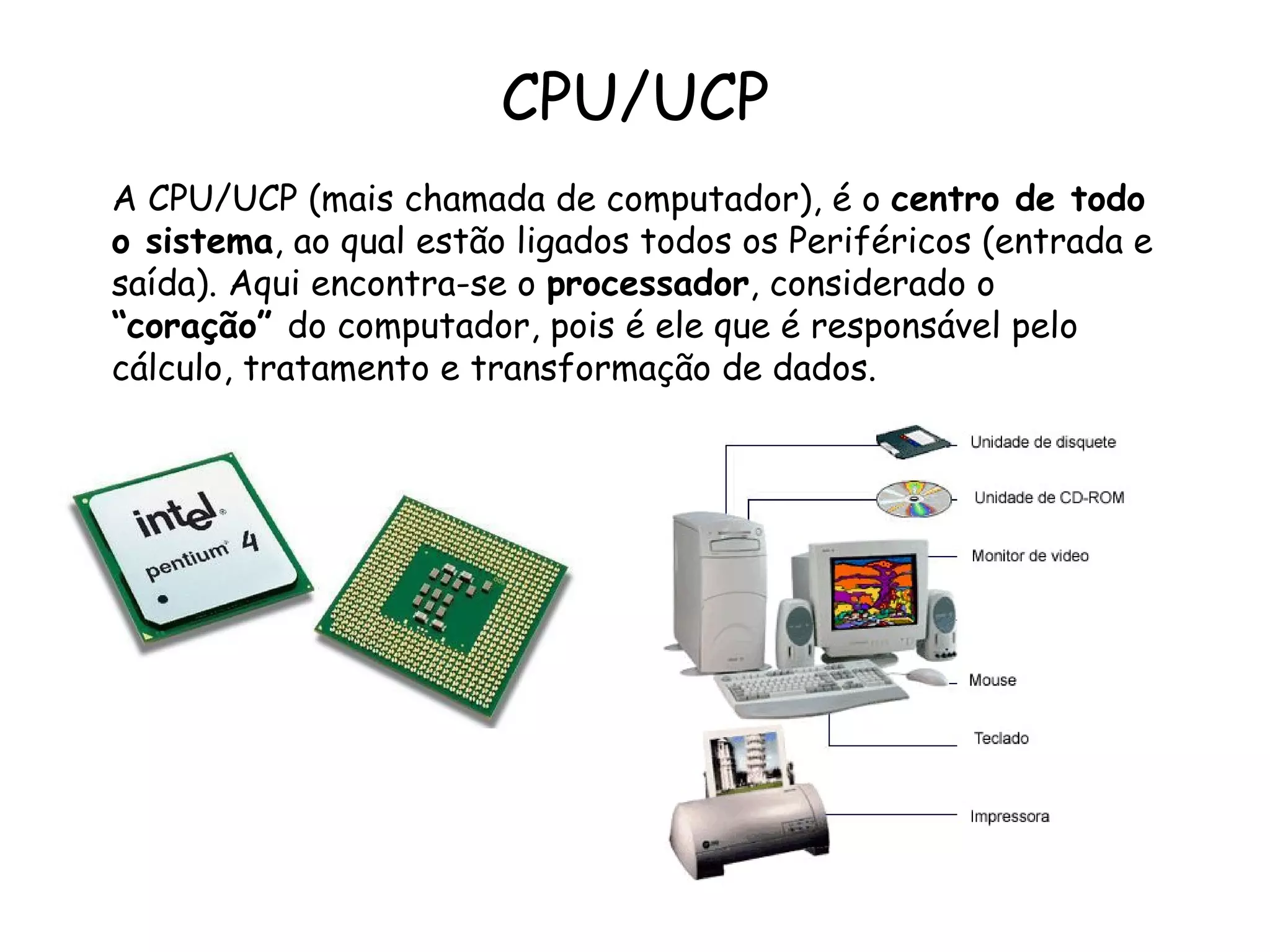 CPU/UCP A CPU/UCP (mais chamada de computador), é o  centro de todo o sistema , ao qual estão ligados todos os Periféricos (entrada e saída). Aqui encontra-se o  processador , considerado o  “coração”  do computador, pois é ele que é responsável pelo cálculo, tratamento e transformação de dados. 