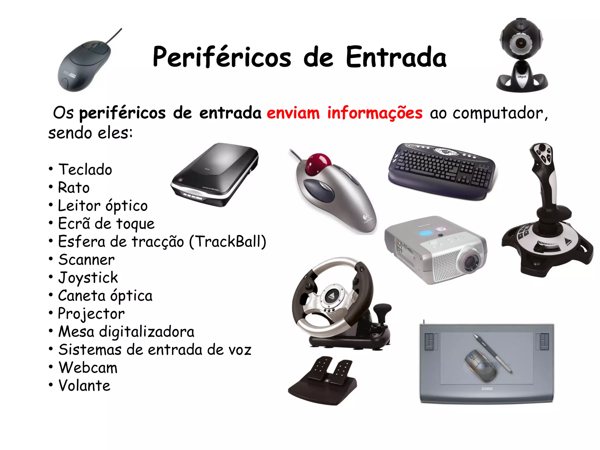 Periféricos de Entrada Os  periféricos de entrada   enviam informações  ao computador, sendo eles: Teclado Rato Leitor óptico Ecrã de toque Esfera de tracção (TrackBall) Scanner Joystick Caneta óptica Projector Mesa digitalizadora Sistemas de entrada de voz Webcam Volante 