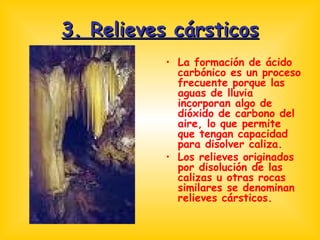 3. Relieves cársticos La formación de ácido carbónico es un proceso frecuente porque las aguas de lluvia incorporan algo de dióxido de carbono del aire, lo que permite que tengan capacidad para disolver caliza. Los relieves originados por disolución de las calizas u otras rocas similares se denominan relieves cársticos. 