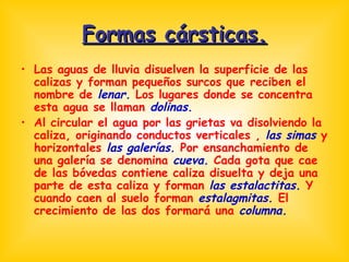 Formas cársticas. Las aguas de lluvia disuelven la superficie de las calizas y forman pequeños surcos que reciben el nombre de  lenar.  Los lugares donde se concentra esta agua se llaman  dolinas.  Al circular el agua por las grietas va disolviendo la caliza, originando conductos verticales ,  las simas  y horizontales  las galerías.  Por ensanchamiento de una galería se denomina  cueva.  Cada gota que cae de las bóvedas contiene caliza disuelta y deja una parte de esta caliza y forman  las estalactitas.  Y cuando caen al suelo forman  estalagmitas.  El crecimiento de las dos formará una  columna. 