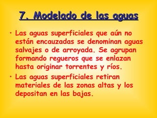 7. Modelado de las aguas Las aguas superficiales que aún no están encauzadas se denominan aguas salvajes o de arroyada. Se agrupan formando regueros que se enlazan hasta originar torrentes y ríos. Las aguas superficiales retiran materiales de las zonas altas y los depositan en las bajas. 