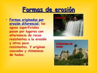 Formas de erosión Formas originadas por erosión diferencial:  las aguas superficiales pasan por lugares con alternancia de rocas resistentes a la erosión y otros poco resistentes. Y originan cascadas y chimeneas de hadas. cascadas Chimeneas de hadas 