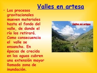 Valles en artesa Los procesos gravitacionales mueven materiales hasta el fondo del valle, de donde el río los retirará. Como consecuencia el  valle se ensancha. En épocas de crecida en las aguas cubren una extensión mayor llamada zona de inundación. Valles en artesa 
