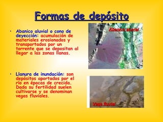 Formas de depósito Abanico aluvial o cono de deyección:  acumulación de materiales erosionados y transportados por un torrente que se depositan al llegar a las zonas llanas. Llanura de inundación:  son depósitos aportados por el río en épocas de crecida. Dada su fertilidad suelen cultivarse y se denominan vegas fluviales . Abanico aluvial Vega fluvial 