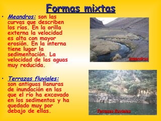 Formas mixtas Meandros:  son las curvas que describen los ríos. En la orilla externa la velocidad es alta con mayor erosión. En la interna tiene lugar la sedimentación. La velocidad de las aguas muy reducida. Terrazas fluviales:  son antiguas llanuras de inundación en las que el río ha excavado en los sedimentos y ha quedado muy por debajo de ellas.  meandros Terrazas fluviales 