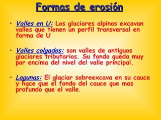 Formas de erosión Valles en U:  Los glaciares alpinos excavan valles que tienen un perfil transversal en forma de U Valles colgados:  son valles de antiguos glaciares tributarios. Su fondo queda muy por encima del nivel del valle principal. Lagunas:  El glaciar sobreexcava en su cauce y hace que el fondo del cauce que mas profundo que el valle .  