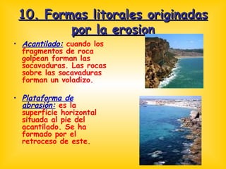 10. Formas litorales originadas por la erosion Acantilado:  cuando los fragmentos de roca golpean forman las socavaduras. Las rocas sobre las socavaduras forman un voladizo. Plataforma de abrasión:  es la superficie horizontal situada al pie del acantilado. Se ha formado por el retroceso de este. 