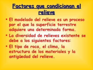 Factores que condicionan el relieve El modelado del relieve es un proceso por el que la superficie terrestre adquiere una determinada forma. La diversidad de relieves existente se debe a los siguientes factores : El tipo de roca, el clima, la estructura de los materiales y la antigüedad del relieve. 