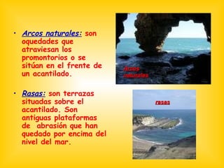 Arcos naturales:  son oquedades que atraviesan los promontorios o se sitúan en el frente de un acantilado. Rasas:  son terrazas situadas sobre el acantilado. Son antiguas plataformas de  abrasión que han quedado por encima del nivel del mar. Arcos naturales rasas 