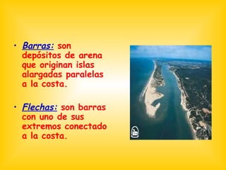 Barras:  son depósitos de arena que originan islas alargadas paralelas a la costa. Flechas:  son barras con uno de sus extremos conectado a la costa. 