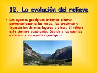 12. La evolución del relieve Los agentes geológicos externos alteran permanentemente las rocas, las erosionan y transportan de unos lugares a otros. El relieve esta siempre cambiando. Debido a los agentes externos y los agentes geológicos. 