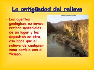 La antigüedad del relieve Los agentes geológicos externos retiran materiales de un lugar y los depositan en otro, eso hace que el relieve de cualquier zona cambie con el tiempo. 
