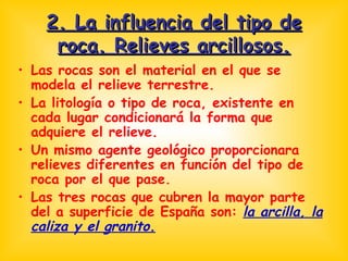 2. La influencia del tipo de roca. Relieves arcillosos. Las rocas son el material en el que se modela el relieve terrestre. La litología o tipo de roca, existente en cada lugar condicionará la forma que adquiere el relieve. Un mismo agente geológico proporcionara relieves diferentes en función del tipo de roca por el que pase. Las tres rocas que cubren la mayor parte del a superficie de España son:  la arcilla, la caliza y el granito. 