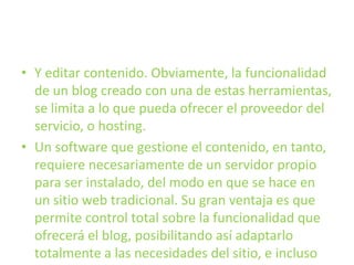 Y editar contenido. Obviamente, la funcionalidad de un blog creado con una de estas herramientas, se limita a lo que pueda ofrecer el proveedor del servicio, o hosting.Un software que gestione el contenido, en tanto, requiere necesariamente de un servidor propio para ser instalado, del modo en que se hace en un sitio web tradicional. Su gran ventaja es que permite control total sobre la funcionalidad que ofrecerá el blog, posibilitando así adaptarlo totalmente a las necesidades del sitio, e incluso combinarlo con otros tipos de contenido.