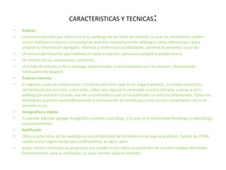 CARACTERISTICAS Y TECNICAS:EnlacesUna particularidad que diferencia a los weblogs de los sitios de noticias, es que las anotaciones suelen incluir múltiples enlaces a otras páginas web (no necesariamente weblogs), como referencias o para ampliar la información agregada. Además y entre otras posibilidades, permite la presencia y uso de:Un enlace permanente (permalinks) en cada anotación, para que cualquiera pueda citarla.Un archivo de las anotaciones anteriores.Una lista de enlaces a otros weblogs seleccionados o recomendados por los autores, denominada habitualmente blogroll.Enlaces inversosEn algunos casos las anotaciones o historias permiten que se les haga trackback, un enlace inverso (o retroenlace) que permite, sobre todo, saber que alguien ha enlazado nuestra entrada, y avisar a otro weblog que estamos citando una de sus entradas o que se ha publicado un artículo relacionado. Todos los trackbacks aparecen automáticamente a continuación de la historia, junto con los comentarios, pero no siempre es así.Fotografías y vídeosEs posible además agregar fotografías y vídeos a los blogs, a lo que se le ha llamado fotoblogs o videoblogs respectivamente.RedifusiónOtra característica de los weblogs es la multiplicidad de formatos en los que se publican. Aparte de HTML, suelen incluir algún medio para redifundirlos, es decir, para poder leerlos mediante un programa que pueda incluir datos procedentes de muchos medios diferentes. Generalmente, para la redifusión, se usan fuentesweb en formato 