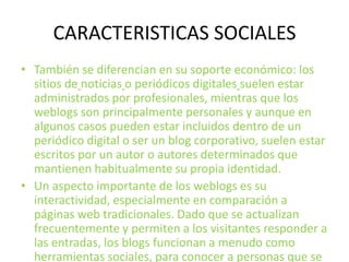 CARACTERISTICAS SOCIALESTambién se diferencian en su soporte económico: los sitios denoticiaso periódicos digitalessuelen estar administrados por profesionales, mientras que los weblogs son principalmente personales y aunque en algunos casos pueden estar incluidos dentro de un periódico digital o ser un blog corporativo, suelen estar escritos por un autor o autores determinados que mantienen habitualmente su propia identidad.Un aspecto importante de los weblogs es su interactividad, especialmente en comparación a páginas web tradicionales. Dado que se actualizan frecuentemente y permiten a los visitantes responder a las entradas, los blogs funcionan a menudo como herramientas sociales, para conocer a personas que se dedican a temas similares; con lo cual en muchas ocasiones llegan a ser considerados como una comunidad.