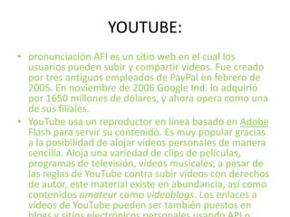 YOUTUBE:pronunciación AFI es un sitio web en el cual los usuarios pueden subir y compartir vídeos. Fue creado por tres antiguos empleados de PayPal en febrero de 2005. En noviembre de 2006 Google Ind. lo adquirió por 1650 millones de dólares, y ahora opera como una de sus filiales.YouTube usa un reproductor en línea basado en Adobe Flash para servir su contenido. Es muy popular gracias a la posibilidad de alojar vídeos personales de manera sencilla. Aloja una variedad de clips de películas, programas de televisión, vídeos musicales, a pesar de las reglas de YouTube contra subir vídeos con derechos de autor, este material existe en abundancia, así como contenidos amateur como videoblogs. Los enlaces a vídeos de YouTube pueden ser también puestos en blogs y sitios electrónicos personales usando API o incrustando cierto código HTML