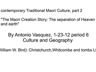 contemporary Traditional Maori Culture, part 2 &quot;The Maori Creation Story: The separation of Heaven and earth&quot;   By Antonio Vasquez, 1-23-12 period 6  Culture and Geography Source: George Grey, 1956, Polynesion Mythology (ed. by William W. Bird): Christchurch,Whitcombe and tombs Ltd., 250 p. (BL 2615.G843 1956); and Mr Ruben Meza, 2012 
