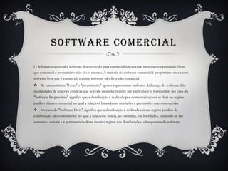 SOFTWARE COMERCIAL

O Software comercial é software desenvolvido para comercializar ou com interesses empresariais. Note
que comercial e proprietário não são o mesmo. A maioria do software comercial é proprietário mas existe
software livre que é comercial, e existe software não-livre não-comercial.
 As características "Livre" e "proprietário" apenas representam atributos da licença do software. São
modalidades de relações jurídicas que se pode estabelecer entre um particular e o fornecedor. No caso do
"Software Proprietário" significa que a distribuição é realizada por comercialização e se dará no regime
jurídico clássico comercial no qual a relação é baseada em restrições e permissões onerosas ou não.
 No caso do "Software Livre" significa que a distribuição é realizada em um regime jurídico de
colaboração não compulsória no qual a relação se baseia, ao contrário, em liberdades, tutelando-se tão
somente a autoria e a permanência desse mesmo regime nas distribuições subsequentes do software.
 