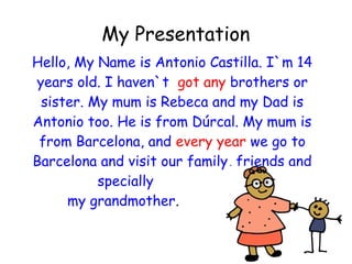 My Presentation
Hello, My Name is Antonio Castilla. I`m 14
years old. I haven`t got any brothers or
sister. My mum is Rebeca and my Dad is
Antonio too. He is from Dúrcal. My mum is
from Barcelona, and every year we go to
Barcelona and visit our family, friends and
specially
my grandmother.
 