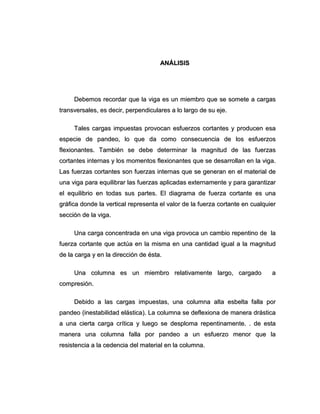 AANNÁÁLLIISSIISS
DDeebbeemmooss rreeccoorrddaarr qquuee llaa vviiggaa eess uunn mmiieemmbbrroo qquuee ssee ssoommeettee aa ccaarrggaass
ttrraannssvveerrssaalleess,, eess ddeecciirr,, ppeerrppeennddiiccuullaarreess aa lloo llaarrggoo ddee ssuu eejjee..
TTaalleess ccaarrggaass iimmppuueessttaass pprroovvooccaann eessffuueerrzzooss ccoorrttaanntteess yy pprroodduucceenn eessaa
eessppeecciiee ddee ppaannddeeoo,, lloo qquuee ddaa ccoommoo ccoonnsseeccuueenncciiaa ddee llooss eessffuueerrzzooss
fflleexxiioonnaanntteess.. TTaammbbiiéénn ssee ddeebbee ddeetteerrmmiinnaarr llaa mmaaggnniittuudd ddee llaass ffuueerrzzaass
ccoorrttaanntteess iinntteerrnnaass yy llooss mmoommeennttooss fflleexxiioonnaanntteess qquuee ssee ddeessaarrrroollllaann eenn llaa vviiggaa..
LLaass ffuueerrzzaass ccoorrttaanntteess ssoonn ffuueerrzzaass iinntteerrnnaass qquuee ssee ggeenneerraann eenn eell mmaatteerriiaall ddee
uunnaa vviiggaa ppaarraa eeqquuiilliibbrraarr llaass ffuueerrzzaass aapplliiccaaddaass eexxtteerrnnaammeennttee yy ppaarraa ggaarraannttiizzaarr
eell eeqquuiilliibbrriioo eenn ttooddaass ssuuss ppaarrtteess.. EEll ddiiaaggrraammaa ddee ffuueerrzzaa ccoorrttaannttee eess uunnaa
ggrrááffiiccaa ddoonnddee llaa vveerrttiiccaall rreepprreesseennttaa eell vvaalloorr ddee llaa ffuueerrzzaa ccoorrttaannttee eenn ccuuaallqquuiieerr
sseecccciióónn ddee llaa vviiggaa..
UUnnaa ccaarrggaa ccoonncceennttrraaddaa eenn uunnaa vviiggaa pprroovvooccaa uunn ccaammbbiioo rreeppeennttiinnoo ddee llaa
ffuueerrzzaa ccoorrttaannttee qquuee aaccttúúaa eenn llaa mmiissmmaa eenn uunnaa ccaannttiiddaadd iigguuaall aa llaa mmaaggnniittuudd
ddee llaa ccaarrggaa yy eenn llaa ddiirreecccciióónn ddee ééssttaa..
UUnnaa ccoolluummnnaa eess uunn mmiieemmbbrroo rreellaattiivvaammeennttee llaarrggoo,, ccaarrggaaddoo aa
ccoommpprreessiióónn..
DDeebbiiddoo aa llaass ccaarrggaass iimmppuueessttaass,, uunnaa ccoolluummnnaa aallttaa eessbbeellttaa ffaallllaa ppoorr
ppaannddeeoo ((iinneessttaabbiilliiddaadd eelláássttiiccaa)).. LLaa ccoolluummnnaa ssee ddeefflleexxiioonnaa ddee mmaanneerraa ddrráássttiiccaa
aa uunnaa cciieerrttaa ccaarrggaa ccrrííttiiccaa yy lluueeggoo ssee ddeesspplloommaa rreeppeennttiinnaammeennttee.. .. ddee eessttaa
mmaanneerraa uunnaa ccoolluummnnaa ffaallllaa ppoorr ppaannddeeoo aa uunn eessffuueerrzzoo mmeennoorr qquuee llaa
rreessiisstteenncciiaa aa llaa cceeddeenncciiaa ddeell mmaatteerriiaall eenn llaa ccoolluummnnaa..
 