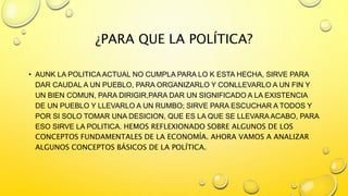 ¿PARA QUE LA POLÍTICA?
• AUNK LA POLITICA ACTUAL NO CUMPLA PARA LO K ESTA HECHA, SIRVE PARA
DAR CAUDAL A UN PUEBLO, PARA ORGANIZARLO Y CONLLEVARLO A UN FIN Y
UN BIEN COMUN, PARA DIRIGIR,PARA DAR UN SIGNIFICADO A LA EXISTENCIA
DE UN PUEBLO Y LLEVARLO A UN RUMBO; SIRVE PARA ESCUCHAR A TODOS Y
POR SI SOLO TOMAR UNA DESICION, QUE ES LA QUE SE LLEVARA ACABO, PARA
ESO SIRVE LA POLITICA. HEMOS REFLEXIONADO SOBRE ALGUNOS DE LOS
CONCEPTOS FUNDAMENTALES DE LA ECONOMÍA. AHORA VAMOS A ANALIZAR
ALGUNOS CONCEPTOS BÁSICOS DE LA POLÍTICA.
 