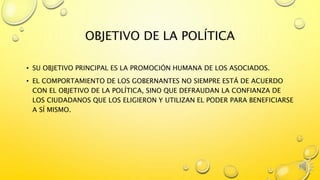 OBJETIVO DE LA POLÍTICA
• SU OBJETIVO PRINCIPAL ES LA PROMOCIÓN HUMANA DE LOS ASOCIADOS.
• EL COMPORTAMIENTO DE LOS GOBERNANTES NO SIEMPRE ESTÁ DE ACUERDO
CON EL OBJETIVO DE LA POLÍTICA, SINO QUE DEFRAUDAN LA CONFIANZA DE
LOS CIUDADANOS QUE LOS ELIGIERON Y UTILIZAN EL PODER PARA BENEFICIARSE
A SÍ MISMO.
 