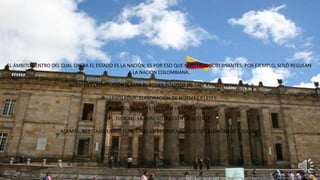 EL ÁMBITO DENTRO DEL CUAL OPERA EL ESTADO ES LA NACIÓN. ES POR ESO QUE NUESTROS GOBERNANTES, POR EJEMPLO; SOLÓ REGULAN
A LA NACIÓN COLOMBIANA.
NUESTRA CONSTITUCIÓN SEPARA EL PODER POLÍTICO EN TRES RAMAS. ESTAS SON:
 LEGISLATIVA: ELABORACIÓN DE NORMAS Y LEYES.
 EJECUTIVA: LA EJECUCIÓN DE LAS MISMAS.
 JUDICIAL: LA ADMINISTRACIÓN DE JUSTICIA.
ADEMÁS, EL ESTADO EJERCE FUNCIONES EN EL ORDEN EDUCATIVO, ECONÓMICO Y SOCIAL.
 