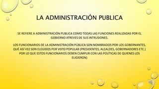 LA ADMINISTRACIÓN PUBLICA
SE REFIERE A ADMINISTRACIÓN PUBLICA COMO TODAS LAS FUNCIONES REALIZADAS POR EL
GOBIERNO ATREVES DE SUS INTRUSIONES.
LOS FUNCIONARIOS DE LA ADMINISTRACIÓN PÚBLICA SON NOMBRADOS POR LOS GOBERNANTES,
QUÉ ASÍ VEZ SON ELEGIDOS POR VOTO POPULAR (PRESIDENTES, ALCALDES, GOBERNADORES ETC.)
POR LO QUE ESTOS FUNCIONARIOS DEBEN CUMPLIR CON LAS POLÍTICAS DE QUIENES LOS
ELIGIERON)
 