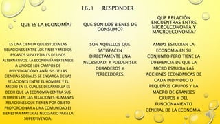 16.3 RESPONDER
QUE ES LA ECONOMÍA?
ES UNA CIENCIA QUE ESTUDIA LAS
RELACIONES ENTRE LOS FINES Y MEDIOS
ESCASOS SUSCEPTIBLES DE USOS
ALTERNATIVOS. LA ECONOMÍA PERTENECE
A UNO DE LOS CAMPOS DE
INVESTIGACIÓN Y ANÁLISIS DE LAS
CIENCIAS SOCIALES SE ENCARGA DE LAS
RELACIONES ENTRE EL HOMBRE Y EL
MEDIO EN EL CUAL SE DESARROLLA ES
DECIR QUE LA ECONOMÍA CENTRA SUS
INTERESES EN LAS RELACIONES HUMANAS
RELACIONES QUE TIENEN POR OBJETO
PROPORCIONAR A UNA COMUNIDAD EL
BIENESTAR MATERIAL NECESARIO PARA LA
SUPERVIVENCIA.
QUE SON LOS BIENES DE
CONSUMO?
SON AQUELLOS QUE
SATISFACEN
DIRECTAMENTE UNA
NECESIDAD; Y PUEDEN SER
DURADEROS Y
PERECEDORES.
QUE RELACIÓN
ENCUENTRAS ENTRE
MICROECONOMÍA Y
MACROECONOMÍA?
AMBAS ESTUDIAN LA
ECONOMÍA EN SU
CONJUNTO PERO TIENE LA
DIFERENCIA DE QUE LA
MICRO ESTUDIA LAS
ACCIONES ECONÓMICAS DE
CADA INDIVIDUO O
PEQUEÑOS GRUPOS Y LA
MACRO DE GRANDES
GRUPOS Y DEL
FUNCIONAMIENTO
GENERAL DE LA ECONOMÍA.
 
