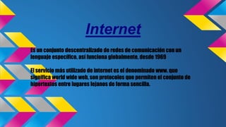 Internet
Es un conjunto descentralizado de redes de comunicación con un
lenguaje específico, así funciona globalmente, desde 1969
El servicio más utilizado de internet es el denominado www. que
significa world wide web, son protocolos que permiten el conjunto de
hipertextos entre lugares lejanos de forma sencilla.
 