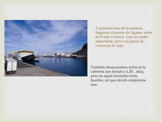 A primera hora de la mañana,
llegamos al puerto de Agaete, sobre
las 8 más o menos. Con un sueño
importante, pero con gana...