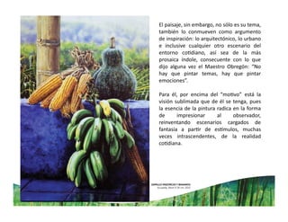 El paisaje, sin embargo, no sólo es su tema,
también lo conmueven como argumento
de inspiración: lo arquitectónico, lo urbano
e inclusive cualquier otro escenario del
entorno co diano, así sea de la más
prosaica índole, consecuente con lo que
dijo alguna vez el Maestro Obregón: “No
hay que pintar temas, hay que pintar
emociones”.
Para él, por encima del “mo vo” está la
visión sublimada que de él se tenga, pues
la esencia de la pintura radica en la forma
de impresionar al observador,
reinventando escenarios cargados de
fantasía a par r de es mulos, muchas
veces intrascendentes, de la realidad
co diana.
 