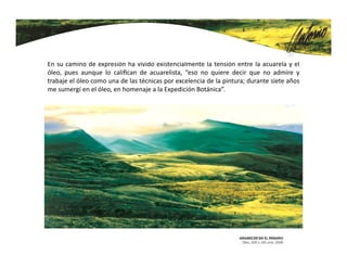 En su camino de expresión ha vivido existencialmente la tensión entre la acuarela y el
óleo, pues aunque lo caliﬁcan de acuarelista, “eso no quiere decir que no admire y
trabaje el óleo como una de las técnicas por excelencia de la pintura; durante siete años
me sumergí en el óleo, en homenaje a la Expedición Botánica”.
 