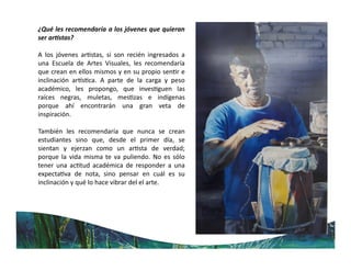 ¿Qué les recomendaría a los jóvenes que quieran
ser ar stas?
A los jóvenes ar stas, si son recién ingresados a
una Escuela de Artes Visuales, les recomendaría
que crean en ellos mismos y en su propio sen r e
inclinación ar s ca. A parte de la carga y peso
académico, les propongo, que inves guen las
raíces negras, muletas, mes zas e indígenas
porque ahí encontrarán una gran veta de
inspiración.
También les recomendaría que nunca se crean
estudiantes sino que, desde el primer día, se
sientan y ejerzan como un ar sta de verdad;
porque la vida misma te va puliendo. No es sólo
tener una ac tud académica de responder a una
expecta va de nota, sino pensar en cuál es su
inclinación y qué lo hace vibrar del el arte.
 