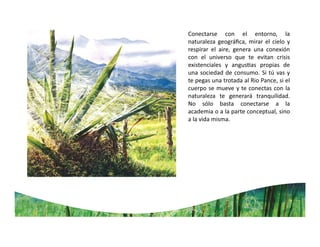 Conectarse con el entorno, la
naturaleza geográﬁca, mirar el cielo y
respirar el aire, genera una conexión
con el universo que te evitan crisis
existenciales y angus as propias de
una sociedad de consumo. Si tú vas y
te pegas una trotada al Rio Pance, si el
cuerpo se mueve y te conectas con la
naturaleza te generará tranquilidad.
No sólo basta conectarse a la
academia o a la parte conceptual, sino
a la vida misma.
 