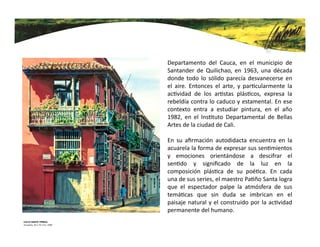 Antonio Pa ño Santa nace al norte del
Departamento del Cauca, en el municipio de
Santander de Quilichao, en 1963, una década
donde todo lo sólido parecía desvanecerse en
el aire. Entonces el arte, y par cularmente la
ac vidad de los ar stas plás cos, expresa la
rebeldía contra lo caduco y estamental. En ese
contexto entra a estudiar pintura, en el año
1982, en el Ins tuto Departamental de Bellas
Artes de la ciudad de Cali.
En su aﬁrmación autodidacta encuentra en la
acuarela la forma de expresar sus sen mientos
y emociones orientándose a descifrar el
sen do y signiﬁcado de la luz en la
composición plás ca de su poé ca. En cada
una de sus series, el maestro Pa ño Santa logra
que el espectador palpe la atmósfera de sus
temá cas que sin duda se imbrican en el
paisaje natural y el construido por la ac vidad
permanente del humano.
 
