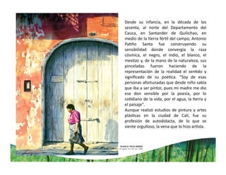 Desde su infancia, en la década de los
sesenta, al norte del Departamento del
Cauca, en Santander de Quilichao, en
medio de la erra fér l del campo, Antonio
Pa ño Santa fue construyendo su
sensibilidad donde convergía la raza
cósmica, el negro, el indio, el blanco, el
mes zo y, de la mano de la naturaleza, sus
pinceladas fueron haciendo de la
representación de la realidad el sen do y
signiﬁcado de su poé ca. “Soy de esas
personas afortunadas que desde niño sabía
que iba a ser pintor, pues mi madre me dio
ese don sensible por la poesía, por lo
co diano de la vida, por el agua, la erra y
el paisaje”.
Aunque realizó estudios de pintura y artes
plás cas en la ciudad de Cali, fue su
profesión de autodidacta, de lo que se
siente orgulloso, la vena que lo hizo ar sta.
 