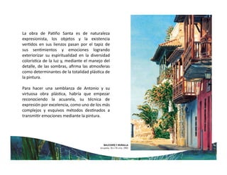 La obra de Pa ño Santa es de naturaleza
expresionista, los objetos y la existencia
ver dos en sus lienzos pasan por el tapiz de
sus sen mientos y emociones logrando
exteriorizar su espiritualidad en la diversidad
colorís ca de la luz y, mediante el manejo del
detalle, de las sombras, aﬁrma las atmosferas
como determinantes de la totalidad plás ca de
la pintura.
Para hacer una semblanza de Antonio y su
virtuosa obra plás ca, habría que empezar
reconociendo la acuarela, su técnica de
expresión por excelencia, como uno de los más
complejos y esquivos métodos des nados a
transmi r emociones mediante la pintura.
 