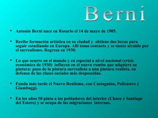 Antonio Berni nace en Rosario el 14 de mayo de 1905.  Recibe formación artística en su ciudad y  obtiene dos becas para seguir estudiando en Europa. Allí toma contacto y se siente atraído por el surrealismo. Regresa en 1930.  Lo que ocurre en el mundo y en especial a nivel nacional (crisis económica de 1930)  influyen en el nuevo rumbo que adquiere su pintura: pasa de la pintura surrealista a una pintura realista, en defensa de las clases sociales más desposeídas. Funda más tarde el Nuevo Realismo, con Castagnino, Policastro y Giambaggi. En los años 50 pinta a los pobladores del interior (Chaco y Santiago del Estero) y se ocupa de las migraciones  internas. Berni 