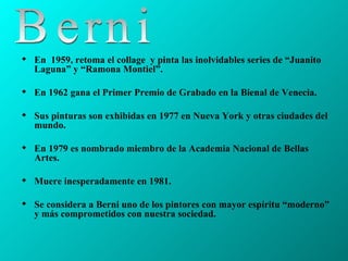 En  1959, retoma el collage  y pinta las inolvidables series de “Juanito Laguna” y “Ramona Montiel”. En 1962 gana el Primer Premio de Grabado en la Bienal de Venecia.  Sus pinturas son exhibidas en 1977 en Nueva York y otras ciudades del mundo. En 1979 es nombrado miembro de la Academia Nacional de Bellas Artes. Muere inesperadamente en 1981.  Se considera a Berni uno de los pintores con mayor espíritu “moderno” y más comprometidos con nuestra sociedad.  Berni 